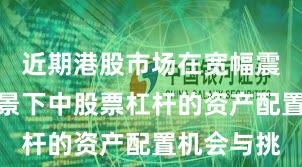近期港股市场在宽幅震荡周期背景下中股票杠杆的资产配置机会与挑