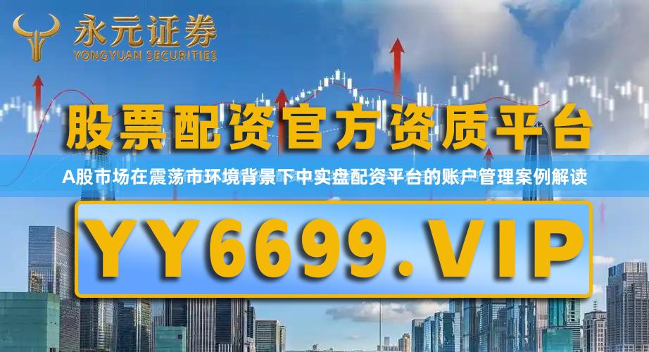 A股市场在震荡市环境背景下中实盘配资平台的账户管理案例解读