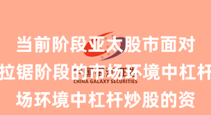 当前阶段亚太股市面对指数反复拉锯阶段的市场环境中杠杆炒股的资