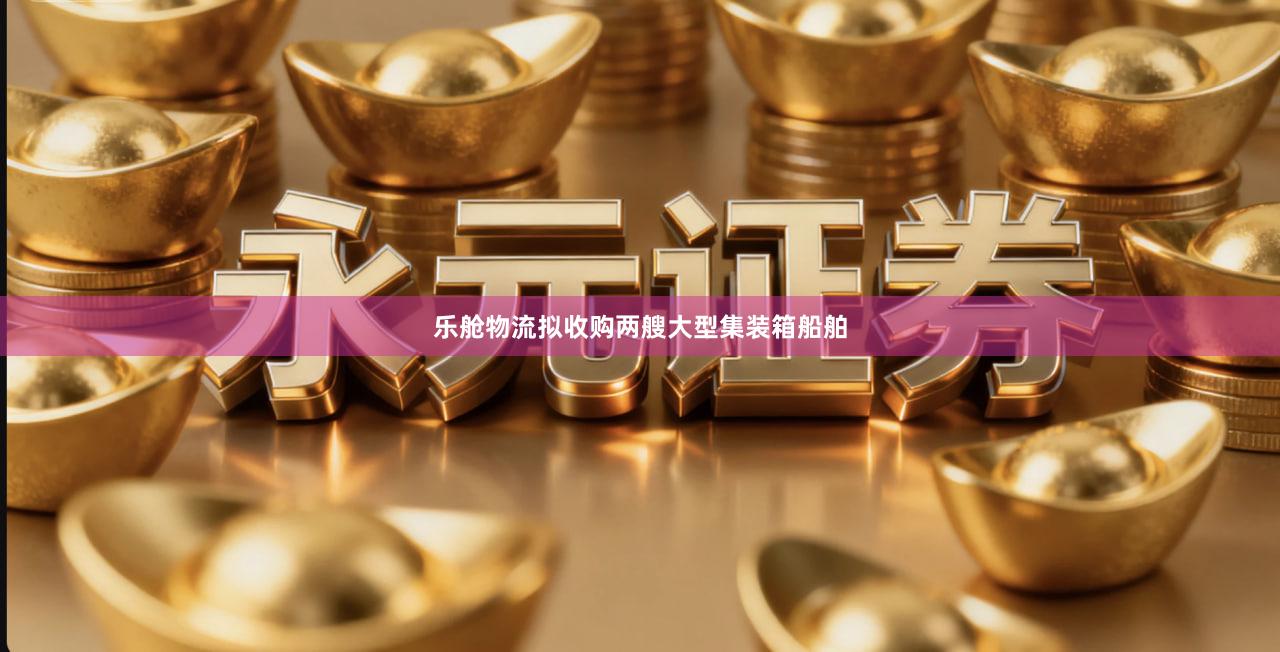 乐舱物流拟收购两艘大型集装箱船舶